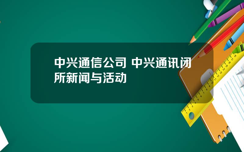 中兴通信公司 中兴通讯闭所新闻与活动